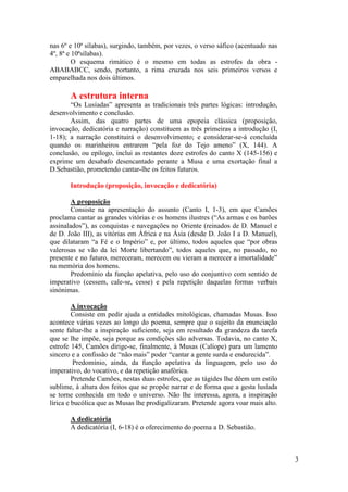 nas 6º e 10ª sílabas), surgindo, também, por vezes, o verso sáfico (acentuado nas
4º, 8ª e 10ªsílabas).
         O esquema rimático é o mesmo em todas as estrofes da obra -
ABABABCC, sendo, portanto, a rima cruzada nos seis primeiros versos e
emparelhada nos dois últimos.

       A estrutura interna
       “Os Lusíadas” apresenta as tradicionais três partes lógicas: introdução,
desenvolvimento e conclusão.
       Assim, das quatro partes de uma epopeia clássica (proposição,
invocação, dedicatória e narração) constituem as três primeiras a introdução (I,
1-18); a narração constituirá o desenvolvimento; e considerar-se-á concluída
quando os marinheiros entrarem “pela foz do Tejo ameno” (X, 144). A
conclusão, ou epílogo, inclui as restantes doze estrofes do canto X (145-156) e
exprime um desabafo desencantado perante a Musa e uma exortação final a
D.Sebastião, prometendo cantar-lhe os feitos futuros.

       Introdução (proposição, invocação e dedicatória)

        A proposição
        Consiste na apresentação do assunto (Canto I, 1-3), em que Camões
proclama cantar as grandes vitórias e os homens ilustres (“As armas e os barões
assinalados”), as conquistas e navegações no Oriente (reinados de D. Manuel e
de D. João III), as vitórias em África e na Ásia (desde D. João I a D. Manuel),
que dilataram “a Fé e o Império” e, por último, todos aqueles que “por obras
valerosas se vão da lei Morte libertando”, todos aqueles que, no passado, no
presente e no futuro, mereceram, merecem ou vieram a merecer a imortalidade”
na memória dos homens.
        Predomínio da função apelativa, pelo uso do conjuntivo com sentido de
imperativo (cessem, cale-se, cesse) e pela repetição daquelas formas verbais
sinónimas.

         A invocação
         Consiste em pedir ajuda a entidades mitológicas, chamadas Musas. Isso
acontece várias vezes ao longo do poema, sempre que o sujeito da enunciação
sente faltar-lhe a inspiração suficiente, seja em resultado da grandeza da tarefa
que se lhe impõe, seja porque as condições são adversas. Todavia, no canto X,
estrofe 145, Camões dirige-se, finalmente, à Musas (Calíope) para um lamento
sincero e a confissão de “não mais” poder “cantar a gente surda e endurecida”.
         Predomínio, ainda, da função apelativa da linguagem, pelo uso do
imperativo, do vocativo, e da repetição anafórica.
         Pretende Camões, nestas duas estrofes, que as tágides lhe dêem um estilo
sublime, à altura dos feitos que se propõe narrar e de forma que a gesta lusíada
se torne conhecida em todo o universo. Não lhe interessa, agora, a inspiração
lírica e bucólica que as Musas lhe prodigalizaram. Pretende agora voar mais alto.

       A dedicatória
       A dedicatória (I, 6-18) é o oferecimento do poema a D. Sebastião.



                                                                                    3
 