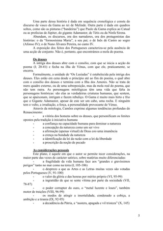 Uma parte dessa história é dada em sequência cronológica e consta do
discurso de vasco da Gama ao rei de Melinde. Outra parte é dada em quadros
soltos, como são as pinturas (“bandeiras”) que Paulo da Gama explica ao Catual
ou as profecias de Júpiter, do gigante Adamastor, de Tétis ou da Ninfa Sirena.
        Abundam, os discursos, ora dos narradores, ora dos protagonistas das
histórias: o da “formosísima Maria”, a seu pai; o de Inês de Castro ao sogro
(Afonso IV); o de Nuno Álvares Pereira, no canto IV.
        A exposição dos feitos dos Portugueses caracteriza-se pela ausência de
uma acção de conjunto. Não é, portanto, que encontrámos a mola do poema.

       Os deuses
       A intriga dos deuses abre com o consílio, com que se inicia a acção do
poema (I; 20-41) e fecha na ilha de Vénus, com que ele, praticamente, se
encerra.
       Formalmente, a unidade de “Os Lusíadas” é estabelecida pela intriga dos
deuses. Eles estão em cena desde o princípio até ao fim do poema, o qual abre
com o consílio dos deuses e termina com a Ilha dos Amores. Não se trata de
mero quadro externo, ou de uma sobreposição, mas da mola real do poema, que
não tem outra. As personagens mitológicas têm uma vida que falta às
personagens históricas: são elas as verdadeiras criaturas humanas, que sentem,
que se apaixonam, intrigam e fazem rebuliço. O Gama é muito mais hirto e frio
que o Gigante Adamastor, apesar de este ser um cabo, uma rocha. E ninguém
tem o vulto, a irradiação, a força, a personalidade provocante de Vénus.
       Através da mitologia, Camões exprime algumas tendências profundas do
Renascimento:
       -        a vitória dos homens sobre os deuses, que personificam os limites
opostos pela tradição à iniciativa humana
       -        a confiança na capacidade humana para dominar a natureza
       -        a concepção da natureza como um ser vivo
       -        a afirmação (apenas virtual) de Deus coo uma imanência
       -        a crença na bondade da natureza
       -        a identificação da lei da razão com a lei da liberdade
       -        a proscrição da noção de pecado

       As considerações pessoais
       Este plano, é aquele em que o autor se permite tecer considerações, na
maior parte das vezes de carácter satírico, sobre matérias muito diferenciadas:
       -       a fragilidade da vida humana face aos “grandes e gravíssimos
perigos” tanto no mar como na terra (I, 105-106)
       -       o desprezo a que as Artes e as Letras muitas vezes são votadas
pelos Portugueses (V, 91-100)
       -       o valor da glória e das honras por mérito próprio (VI, 95-99)
       -       a ingratidão de que se sente vítima por parte da sociedade (VII,
78-87)
       -       o poder corruptor do ouro, o “metal luzente e louro”, também
motor de traições (VIII, 96-99)
       -       os modos de atingir a imortalidade, condenado a cobiça, a
ambição e a tirania (IX, 92-95)
       -       a decadência da Pátria, a “austera, apagada e vil tristeza” (X, 145)


                                                                                      5
 