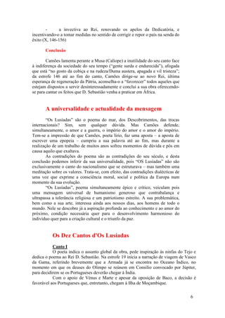 -      a invectiva ao Rei, renovando os apelos da Dedicatória, e
incentivando-o a tomar medidas no sentido de corrigir e repor o país na senda do
êxito (X, 146-156)

       Conclusão

        Camões lamenta perante a Musa (Calíope) a inutilidade do seu canto face
à indiferença da sociedade do seu tempo (“gente surda e endurecida”), afogada
que está “no gosto da cobiça e na rudeza/Duma austera, apagada e vil tristeza”;
da estrofe 146 até ao fim do canto, Camões dirige-se ao novo Rei, última
esperança de regeneração da Pátria, aconselha-o a “favorecer” todos aqueles que
estejam dispostos a servir desinteressadamente e conclui a sua obra oferecendo-
se para cantar os feitos que D. Sebastião venha a praticar em África.


       A universalidade e actualidade da mensagem
        “Os Lusíadas” são o poema do mar, dos Descobrimentos, das trocas
internacionais? Sim, sem qualquer dúvida. Mas Camões defende,
simultaneamente, o amor e a guerra, o império do amor e o amor do império.
Tem-se a impressão de que Camões, poeta lírio, faz uma aposta – a aposta de
escrever uma epopeia – cumpriu a sua palavra até ao fim, mas durante a
realização de um trabalho de muitos anos sofreu momentos de dúvida e pôs em
causa aquilo que exaltava.
        As contradições do poema são as contradições do seu século, e desta
conclusão podemos inferir da sua universalidade, pois “OS Lusíadas” não são
exclusivamente o canto do nacionalismo que se estruturava – mas também uma
meditação sobre os valores. Trata-se, com efeito, das contradições dialécticas de
uma voz que exprime a consciência moral, social e política da Europa num
momento da sua evolução.
        “Os Lusíadas”, poema simultaneamente épico e crítico, veiculam pois
uma mensagem universal de humanismo generoso que contrabalança e
ultrapassa a tolerância religiosa e um patriotismo estreito. A sua problemática,
bem como a sua arte, interessa ainda aos nossos dias, aos homens de todo o
mundo. Nele se descobre já a aspiração profunda ao conhecimento e ao amor do
próximo, condição necessária quer para o desenvolvimento harmonioso do
indivíduo quer para a criação cultural e o triunfo da paz.


           Os Dez Cantos d'Os Lusíadas
           Canto I
           O poeta indica o assunto global da obra, pede inspiração às ninfas do Tejo e
dedica o poema ao Rei D. Sebastião. Na estrofe 19 inicia a narração de viagem de Vasco
da Gama, referindo brevemente que a Armada já se encontra no Oceano Índico, no
momento em que os deuses do Olimpo se reúnem em Consílio convocado por Júpiter,
para decidirem se os Portugueses deverão chegar à Índia.
           Com o apoio de Vénus e Marte e apesar da oposição de Baco, a decisão é
favorável aos Portugueses que, entretanto, chegam à Ilha de Moçambique.


                                                                                    6
 