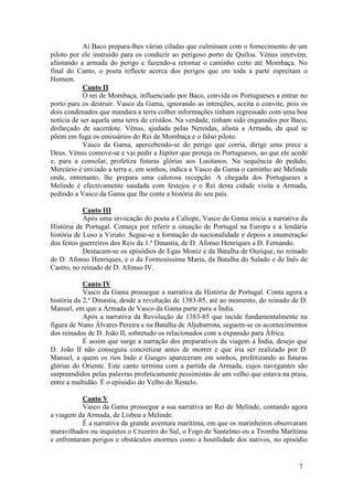 Aí Baco prepara-lhes várias ciladas que culminam com o fornecimento de um
piloto por ele instruído para os conduzir ao perigoso porto de Quíloa. Vénus intervém,
afastando a armada do perigo e fazendo-a retomar o caminho certo até Mombaça. No
final do Canto, o poeta reflecte acerca dos perigos que em toda a parte espreitam o
Homem.
            Canto II
            O rei de Mombaça, influenciado por Baco, convida os Portugueses a entrar no
porto para os destruir. Vasco da Gama, ignorando as intenções, aceita o convite, pois os
dois condenados que mandara a terra colher informações tinham regressado com uma boa
notícia de ser aquela uma terra de cristãos. Na verdade, tinham sido enganados por Baco,
disfarçado de sacerdote. Vénus, ajudada pelas Nereidas, afasta a Armada, da qual se
põem em fuga os emissários do Rei de Mombaça e o falso piloto.
            Vasco da Gama, apercebendo-se do perigo que corria, dirige uma prece a
Deus. Vénus comove-se e vai pedir a Júpiter que proteja os Portugueses, ao que ele acede
e, para a consolar, profetiza futuras glórias aos Lusitanos. Na sequência do pedido,
Mercúrio é enviado a terra e, em sonhos, indica a Vasco da Gama o caminho até Melinde
onde, entretanto, lhe prepara uma calorosa recepção. A chegada dos Portugueses a
Melinde é efectivamente saudada com festejos e o Rei desta cidade visita a Armada,
pedindo a Vasco da Gama que lhe conte a história do seu país.

            Canto III
            Após uma invocação do poeta a Calíope, Vasco da Gama inicia a narrativa da
História de Portugal. Começa por referir a situação de Portugal na Europa e a lendária
história de Luso a Viriato. Segue-se a formação da nacionalidade e depois a enumeração
dos feitos guerreiros dos Reis da 1.ª Dinastia, de D. Afonso Henriques a D. Fernando.
            Destacam-se os episódios de Egas Moniz e da Batalha de Ourique, no reinado
de D. Afonso Henriques, e o da Formosíssima Maria, da Batalha do Salado e de Inês de
Castro, no reinado de D. Afonso IV.

            Canto IV
            Vasco da Gama prossegue a narrativa da História de Portugal. Conta agora a
história da 2.ª Dinastia, desde a revolução de 1383-85, até ao momento, do reinado de D.
Manuel, em que a Armada de Vasco da Gama parte para a Índia.
            Após a narrativa da Revolução de 1383-85 que incide fundamentalmente na
figura de Nuno Álvares Pereira e na Batalha de Aljubarrota, seguem-se os acontecimentos
dos reinados de D. João II, sobretudo os relacionados com a expansão para África.
            É assim que surge a narração dos preparativos da viagem à Índia, desejo que
D. João II não conseguiu concretizar antes de morrer e que iria ser realizado por D.
Manuel, a quem os rios Indo e Ganges apareceram em sonhos, profetizando as futuras
glórias do Oriente. Este canto termina com a partida da Armada, cujos navegantes são
surpreendidos pelas palavras profeticamente pessimistas de um velho que estava na praia,
entre a multidão. É o episódio do Velho do Restelo.

           Canto V
           Vasco da Gama prossegue a sua narrativa ao Rei de Melinde, contando agora
a viagem da Armada, de Lisboa a Melinde.
           É a narrativa da grande aventura marítima, em que os marinheiros observaram
maravilhados ou inquietos o Cruzeiro do Sul, o Fogo de Santelmo ou a Tromba Marítima
e enfrentaram perigos e obstáculos enormes como a hostilidade dos nativos, no episódio


                                                                                     7
 