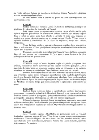 de Fernão Veloso, a fúria de um monstro, no episódio do Gigante Adamastor, a doença e
a morte provocadas pelo escorbuto.
           O canto termina com a censura do poeta aos seus contemporâneos que
desprezam a poesia.

           Canto VI
           Finda a narrativa de Vasco da Gama, a Armada sai de Melinde guiada por um
piloto que deverá ensinar-lhe o caminho até Calecut.
           Baco, vendo que os portugueses estão prestes a chegar à Índia, resolve pedir
ajuda a Neptuno, que convoca um Consílio dos Deuses Marinhos cuja decisão é apoiar
Baco e soltar os ventos para fazer afundar a Armada. É então que, enquanto os
marinheiros matam despreocupadamente o tempo ouvindo Fernão Veloso contar o
episódio lendário e cavaleiresco de Os Doze de Inglaterra, surge uma violenta
tempestade.
           Vasco da Gama vendo as suas caravelas quase perdidas, dirige uma prece a
Deus e, mais uma vez, é Vénus que ajuda os Portugueses, mandando as Ninfas seduzir os
ventos para os acalmar.
           Dissipada a tempestade, a Armada avista Calecut e Vasco da Gama agradece a
Deus. O canto termina com considerações do Poeta sobre o valor da fama e da glória
conseguidas através dos grandes feitos.

           Canto VII
           A Armada chega a Calecut. O poeta elogia a expansão portuguesa como
cruzada, criticando as nações europeias que não seguem o exemplo português. Após a
descrição da Índia, conta os primeiros contactos entre os portugueses e os indianos,
através de um mensageiro enviado por Vasco da Gama a anunciar a sua chegada.
           O mouro Monçaíde visita a nau de Vasco da Gama e descreve Malabar, após o
que o Capitão e outros nobres portugueses desembarcam e são recebidos pelo Catual e
depois pelo Samorim. O Catual visita a Armada e pede a Paulo da Gama que lhe explique
o significado das figuras das bandeiras portuguesas. O poeta invoca as Ninfas do Tejo e
do Mondego, ao mesmo tempo que critica duramente os opressores e exploradores do
povo.

           Canto VIII
           Paulo da Gama explica ao Catual o significado dos símbolos das bandeiras
portuguesas, contando-lhe episódios da História de Portugal nelas representados. Baco
intervém de novo contra os portugueses, aparecendo em sonhos a um sacerdote brâmane
e instigando-o através da informação de que vêm com o intuito da pilhagem.
           O Samorim interroga Vasco da Gama, que acaba por regressar às naus, mas é
retido no caminho pelo Catual subornado, que apenas deixa partir os portugueses depois
destes lhes entregarem as fazendas que traziam. O poeta tece considerações sobre o vil
poder do ouro.

           Canto IX
           Após vencerem algumas dificuldades, os portugueses saem de Calecut,
iniciando a viagem de regresso à Pátria. Vénus decide preparar uma recompensa para os
marinheiros, fazendo-os chegar à Ilha dos Amores. Para isso, manda o seu filho cúpido
desfechar setas sobre as Ninfas que, feridas de Amor e pela Deusa instruídas, receberão
apaixonadas os Portugueses.


                                                                                    8
 