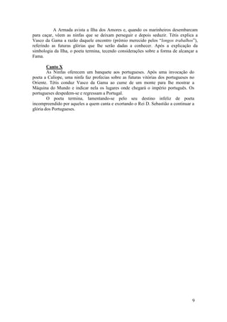 A Armada avista a Ilha dos Amores e, quando os marinheiros desembarcam
para caçar, vêem as ninfas que se deixam perseguir e depois seduzir. Tétis explica a
Vasco da Gama a razão daquele encontro (prémio merecido pelos “longos trabalhos”),
referindo as futuras glórias que lhe serão dadas a conhecer. Após a explicação da
simbologia da Ilha, o poeta termina, tecendo considerações sobre a forma de alcançar a
Fama.

        Canto X
        As Ninfas oferecem um banquete aos portugueses. Após uma invocação do
poeta a Calíope, uma ninfa faz profecias sobre as futuras vitórias dos portugueses no
Oriente. Tétis conduz Vasco da Gama ao cume de um monte para lhe mostrar a
Máquina do Mundo e indicar nela os lugares onde chegará o império português. Os
portugueses despedem-se e regressam a Portugal.
        O poeta termina, lamentando-se pelo seu destino infeliz de poeta
incompreendido por aqueles a quem canta e exortando o Rei D. Sebastião a continuar a
glória dos Portugueses.




                                                                                    9
 