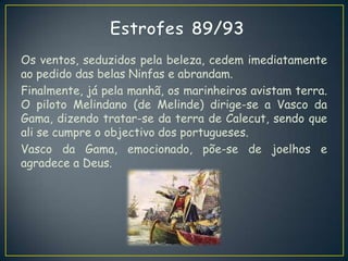 Os ventos, seduzidos pela beleza, cedem imediatamente
ao pedido das belas Ninfas e abrandam.
Finalmente, já pela manhã, os marinheiros avistam terra.
O piloto Melindano (de Melinde) dirige-se a Vasco da
Gama, dizendo tratar-se da terra de Calecut, sendo que
ali se cumpre o objectivo dos portugueses.
Vasco da Gama, emocionado, põe-se de joelhos e
agradece a Deus.
 
