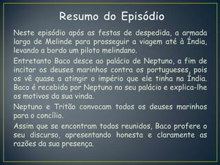 Neste episódio após as festas de despedida, a armada
larga de Melinde para prosseguir a viagem até à Índia,
levando a bordo um piloto melindano.
Entretanto Baco desce ao palácio de Neptuno, a fim de
incitar os deuses marinhos contra os portugueses, pois
os vê quase a atingir o império que ele tinha na Índia.
Baco é recebido por Neptuno no seu palácio e explica-lhe
os motivos da sua vinda.
Neptuno e Tritão convocam todos os deuses marinhos
para o concílio.
Assim que se encontram todos reunidos, Baco profere o
seu discurso, apresentando honesta e claramente as
razões da sua presença.
 