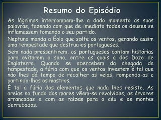 As lágrimas interrompem-lhe a dado momento as suas
palavras, fazendo com que de imediato todos os deuses se
inflamassem tomando o seu partido.
Neptuno manda a Éolo que solte os ventos, gerando assim
uma tempestade que destrua os portugueses.
Sem nada pressentirem, os portugueses contam histórias
para evitarem o sono, entre as quais a dos Doze de
Inglaterra. Quando se apercebem da chegada da
tempestade, a fúria com que os ventos investem é tal que
não lhes dá tempo de recolher as velas, rompendo-as e
partindo-lhes os mastros.
É tal a fúria dos elementos que nada lhes resiste. As
areias no fundo dos mares vêem-se revolvidas, as árvores
arrancadas e com as raízes para o céu e os montes
derrubados.
 