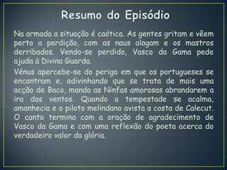 Na armada a situação é caótica. As gentes gritam e vêem
perto a perdição, com as naus alagam e os mastros
derribados. Vendo-se perdido, Vasco da Gama pede
ajuda à Divina Guarda.
Vénus apercebe-se do perigo em que os portugueses se
encontram e, adivinhando que se trata de mais uma
acção de Baco, manda as Ninfas amorosas abrandarem a
ira dos ventos. Quando a tempestade se acalma,
amanhecia e o piloto melindano avista a costa de Calecut.
O canto termina com a oração de agradecimento de
Vasco da Gama e com uma reflexão do poeta acerca do
verdadeiro valor da glória.
 