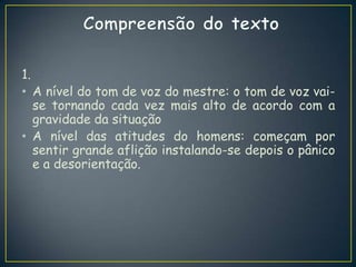 1.
• A nível do tom de voz do mestre: o tom de voz vai-
se tornando cada vez mais alto de acordo com a
gravidade da situação
• A nível das atitudes do homens: começam por
sentir grande aflição instalando-se depois o pânico
e a desorientação.
 