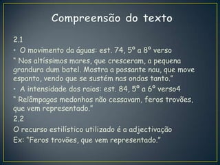 2.1
• O movimento da águas: est. 74, 5º a 8º verso
“ Nos altíssimos mares, que cresceram, a pequena
grandura dum batel. Mostra a possante nau, que move
espanto, vendo que se sustém nas ondas tanto.”
• A intensidade dos raios: est. 84, 5º a 6º verso4
“ Relâmpagos medonhos não cessavam, feros trovões,
que vem representado.”
2.2
O recurso estilístico utilizado é a adjectivação
Ex: “Feros trovões, que vem representado.”
 
