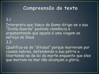 3.1
Interpreto que Vasco da Gama dirige-se a sua
“Divina Guarda” pedindo clemência e
argumentando que aquela é uma viagem ao
serviço de Deus
3.2
Qualifica-os de “ditosos” porque morreram por
causas nobres, defendendo a sua pátria e
libertando-se da lei da morte enquanto que eles
que morrem no mar não alcançam a glória.
 
