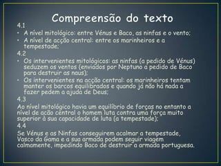 4.1
• A nível mitológico: entre Vénus e Baco, as ninfas e o vento;
• A nível de acção central: entre os marinheiros e a
tempestade;
4.2
• Os intervenientes mitológicos: as ninfas (a pedido de Vénus)
seduzem os ventos (enviados por Neptuno a pedido de Baco
para destruir as naus);
• Os intervenientes na acção central: os marinheiros tentam
manter os barcos equilibrados e quando já não há nada a
fazer pedem a ajuda de Deus;
4.3
Ao nível mitológico havia um equilíbrio de forças no entanto a
nível de acão central o homem luta contra uma força muito
superior à sua capacidade de luta (a tempestade);
4.4
Se Vénus e as Ninfas conseguirem acalmar a tempestade,
Vasco da Gama e a sua armada podem seguir viagem
calmamente, impedindo Baco de destruir a armada portuguesa.
 