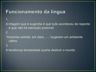 1.
A imagem que é sugerida é que tudo aconteceu de repente
e que não há salvação possível.
2.
“Amorosa estrela, sol claro, …,”sugerem um ambiente
calmo.
3.
A tenebrosa tempestade queria destruir o mundo
 