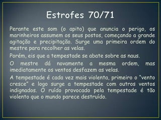 Perante este som (o apito) que anuncia o perigo, os
marinheiros assumem os seus postos, começando a grande
agitação e precipitação. Surge uma primeira ordem do
mestre para recolher as velas.
Porém, eis que a tempestade se abate sobre as naus.
O mestre dá novamente a mesma ordem, mas
imediatamente os ventos desfazem as velas.
A tempestade é cada vez mais violenta, primeiro o “vento
cresce” e logo surge a tempestade com outros ventos
indignados. O ruído provocado pela tempestade é tão
violento que o mundo parece destruído.
 