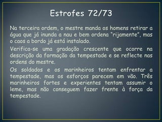 Na terceira ordem, o mestre manda os homens retirar a
água que já inunda a nau e bem ordena “rijamente”, mas
o caos a bordo já está instalado.
Verifica-se uma gradação crescente que ocorre na
descrição da formação da tempestade e se reflecte nas
ordens do mestre.
Os soldados e os marinheiros tentam enfrentar a
tempestade, mas os esforços parecem em vão. Três
marinheiros fortes e experientes tentam assumir o
leme, mas não conseguem fazer frente à força da
tempestade.
 