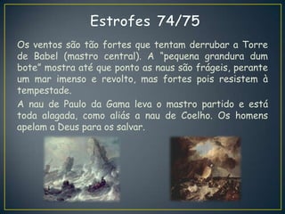Os ventos são tão fortes que tentam derrubar a Torre
de Babel (mastro central). A “pequena grandura dum
bote” mostra até que ponto as naus são frágeis, perante
um mar imenso e revolto, mas fortes pois resistem à
tempestade.
A nau de Paulo da Gama leva o mastro partido e está
toda alagada, como aliás a nau de Coelho. Os homens
apelam a Deus para os salvar.
 