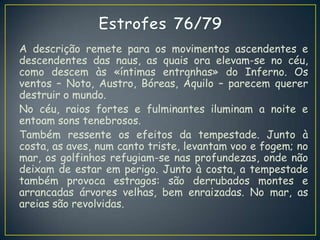 A descrição remete para os movimentos ascendentes e
descendentes das naus, as quais ora elevam-se no céu,
como descem às «íntimas entranhas» do Inferno. Os
ventos – Noto, Austro, Bóreas, Áquilo – parecem querer
destruir o mundo.
No céu, raios fortes e fulminantes iluminam a noite e
entoam sons tenebrosos.
Também ressente os efeitos da tempestade. Junto à
costa, as aves, num canto triste, levantam voo e fogem; no
mar, os golfinhos refugiam-se nas profundezas, onde não
deixam de estar em perigo. Junto à costa, a tempestade
também provoca estragos: são derrubados montes e
arrancadas árvores velhas, bem enraizadas. No mar, as
areias são revolvidas.
 