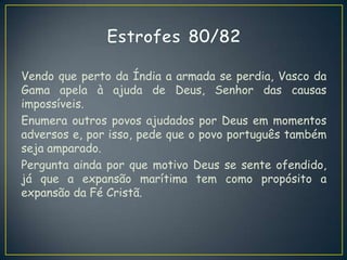 Vendo que perto da Índia a armada se perdia, Vasco da
Gama apela à ajuda de Deus, Senhor das causas
impossíveis.
Enumera outros povos ajudados por Deus em momentos
adversos e, por isso, pede que o povo português também
seja amparado.
Pergunta ainda por que motivo Deus se sente ofendido,
já que a expansão marítima tem como propósito a
expansão da Fé Cristã.
 