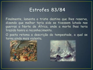 Finalmente, lamenta o triste destino que lhes reserva,
dizendo que melhor teria sido se tivessem lutado nas
guerras a Norte de África, onde a morte lhes teria
trazido honra e reconhecimento.
O poeta retoma a descrição da tempestade, a qual se
torna ainda mais violenta.
 