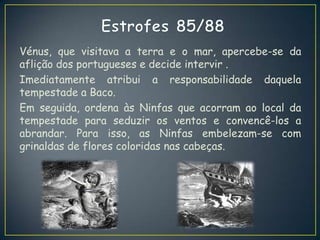 Vénus, que visitava a terra e o mar, apercebe-se da
aflição dos portugueses e decide intervir .
Imediatamente atribui a responsabilidade daquela
tempestade a Baco.
Em seguida, ordena às Ninfas que acorram ao local da
tempestade para seduzir os ventos e convencê-los a
abrandar. Para isso, as Ninfas embelezam-se com
grinaldas de flores coloridas nas cabeças.
 