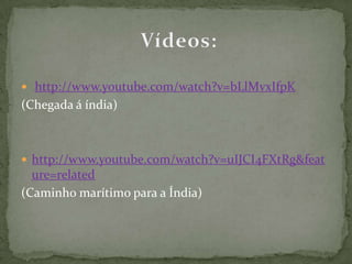 http://www.youtube.com/watch?v=bLlMvxIfpK(Chegada á índia)http://www.youtube.com/watch?v=uIJCI4FXtRg&feature=related (Caminho marítimo para a Índia)Vídeos: