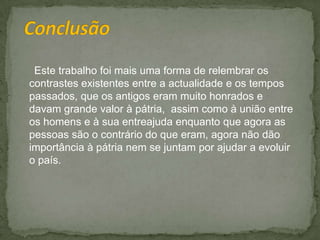  Conclusão     Este trabalho foi mais uma forma de relembrar os contrastes existentes entre a actualidade e os tempos passados, que os antigos eram muito honrados e davam grande valor à pátria,  assim como à união entre os homens e à sua entreajuda enquanto que agora as pessoas são o contrário do que eram, agora não dão importância à pátria nem se juntam por ajudar a evoluir o país.
