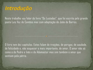 IntroduçãoNeste trabalho vou falar do livro “Os Lusíadas”, que foi escrito pelo grande poeta Luís Vaz de Camões mas com adaptação de João de Barros.O livro tem dez capítulos. Estes falam de traições, de perigos, de saudade, de felicidade e, não esquecer o mais importante, de amor. O amor não só como o de Pedro e Inês e do Adamastor mas sim também o amor que sentiam pela pátria.
