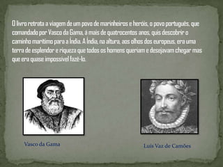O livro retrata a viagem de um povo de marinheiros e heróis, o povo português, que comandado por Vasco da Gama, á mais de quatrocentos anos, quis descobrir o caminho marítimo para a Índia. A Índia, na altura, aos olhos dos europeus, era uma terra de esplendor e riqueza que todos os homens queriam e desejavam chegar mas que era quase impossível fazê-lo.Vasco da GamaLuís Vaz de Camões