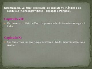 Este trabalho, vai falar  sobretudo  do capitulo VII (A Índia) e do capitulo X (A ilha maravilhosa – chegada a Portugal).Capitulo VII:Vou escrever  o diário de Vasco da gama aonde ele fala sobre a chegada á Índia.Capitulo X:Vou transcrever um excerto que descreva a ilha dos amores e depois vou analisar.