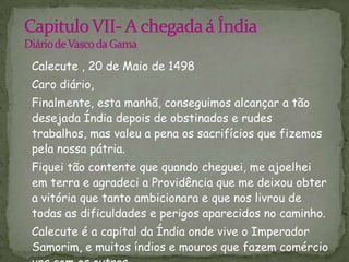 Capitulo VII- A chegada á ÍndiaDiário de Vasco da Gama   Calecute , 20 de Maio de 1498   Caro diário,   Finalmente, esta manhã, conseguimos alcançar a tão desejada Índia depois de obstinados e rudes trabalhos, mas valeu a pena os sacrifícios que fizemos pela nossa pátria.   Fiquei tão contente que quando cheguei, me ajoelhei em terra e agradeci a Providência que me deixou obter a vitória que tanto ambicionara e que nos livrou de todas as dificuldades e perigos aparecidos no caminho.   Calecute é a capital da Índia onde vive o Imperador Samorim, e muitos índios e mouros que fazem comércio uns com os outros.