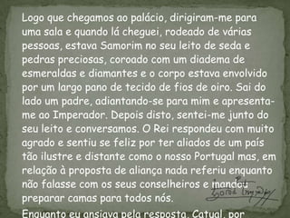 Logo que chegamos ao palácio, dirigiram-me para uma sala e quando lá cheguei, rodeado de várias pessoas, estava Samorim no seu leito de seda e pedras preciosas, coroado com um diadema de esmeraldas e diamantes e o corpo estava envolvido por um largo pano de tecido de fios de oiro. Sai do lado um padre, adiantando-se para mim e apresenta-me ao Imperador. Depois disto, sentei-me junto do seu leito e conversamos. O Rei respondeu com muito agrado e sentiu se feliz por ter aliados de um país tão ilustre e distante como o nosso Portugal mas, em relação à proposta de aliança nada referiu enquanto não falasse com os seus conselheiros e mandou preparar camas para todos nós. 	Enquanto eu ansiava pela resposta, Catual, por ordem do Rei, foi procurar o mouro Monçaide para melhor se informar de nós portugueses e, graças a deus, este deu informações muito positivas o que despertou no Catual, o desejo de ver mais de perto as naus e os marinheiros da minha frota.