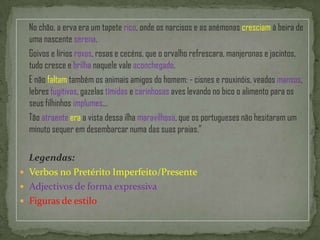      No chão, a erva era um tapete rico, onde os narcisos e as anémonas cresciam à beira de uma nascente serena.     Goivos e lírios roxos, rosas e cecéns, que o orvalho refrescara, manjeronas e jacintos, tudo cresce e brilha naquele vale aconchegado.     E não faltam também os animais amigos do homem: - cisnes e rouxinóis, veados mansos, lebres fugitivas, gazelas tímidas e carinhosas aves levando no bico o alimento para os seus filhinhos implumes…     Tão atraenteera a vista dessa ilha maravilhosa, que os portugueses não hesitaram um minuto sequer em desembarcar numa das suas praias.”Legendas:Verbos no Pretérito Imperfeito/PresenteAdjectivos de forma expressivaFiguras de estilo