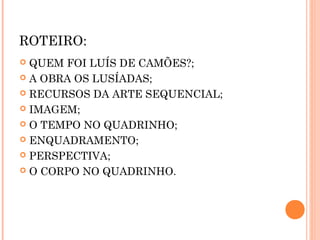 ROTEIRO:
QUEM FOI LUÍS DE CAMÕES?;
A OBRA OS LUSÍADAS;
RECURSOS DA ARTE SEQUENCIAL;
IMAGEM;
O TEMPO NO QUADRINHO;
ENQUADRAMENTO;
PERSPECTIVA;
O CORPO NO QUADRINHO.