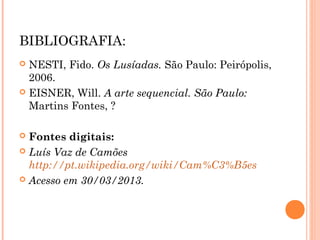 BIBLIOGRAFIA:
NESTI, Fido. Os Lusíadas. São Paulo: Peirópolis,
2006.
EISNER, Will. A arte sequencial. São Paulo:
Martins Fontes, ?
Fontes digitais:
Luís Vaz de Camões
http://pt.wikipedia.org/wiki/Cam%C3%B5es
Acesso em 30/03/2013.
