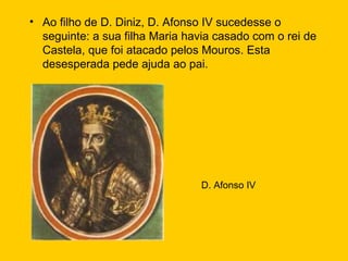 Ao filho de D. Diniz, D. Afonso IV sucedesse o seguinte: a sua filha Maria havia casado com o rei de Castela, que foi atacado pelos Mouros. Esta desesperada pede ajuda ao pai. D. Afonso IV 