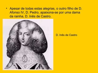 Apesar de todas estas alegrias, o outro filho de D. Afonso IV, D. Pedro, apaixona-se por uma dama da rainha, D. Inês de Castro. D. Inês de Castro 