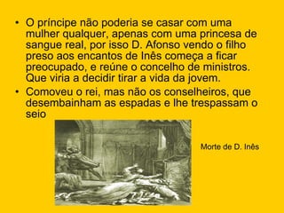 O príncipe não poderia se casar com uma mulher qualquer, apenas com uma princesa de sangue real, por isso D. Afonso vendo o filho preso aos encantos de Inês começa a ficar preocupado, e reúne o concelho de ministros. Que viria a decidir tirar a vida da jovem. Comoveu o rei, mas não os conselheiros, que desembainham as espadas e lhe trespassam o seio Morte de D. Inês 