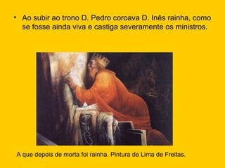 Ao subir ao trono D. Pedro coroava D. Inês rainha, como se fosse ainda viva e castiga severamente os ministros. A que depois de morta foi rainha. Pintura de Lima de Freitas. 