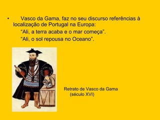 Vasco da Gama, faz no seu discurso referências à localização de Portugal na Europa: “ Ali, a terra acaba e o mar começa”. “ Ali, o sol repousa no Oceano”. Retrato de Vasco da Gama (século XVI) 
