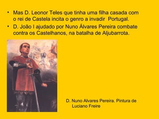 Mas D. Leonor Teles que tinha uma filha casada com o rei de Castela incita o genro a invadir  Portugal. D. João I ajudado por Nuno Álvares Pereira combate contra os Castelhanos, na batalha de Aljubarrota. D. Nuno Alvares Pereira. Pintura de Luciano Freire 