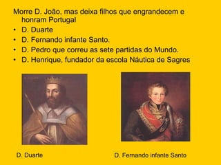 Morre D. João, mas deixa filhos que engrandecem e honram Portugal D. Duarte D. Fernando infante Santo. D. Pedro que correu as sete partidas do Mundo. D. Henrique, fundador da escola Náutica de Sagres D. Duarte D. Fernando infante Santo 