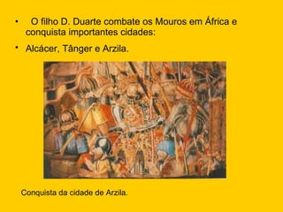 O filho D. Duarte combate os Mouros em África e conquista importantes cidades: Alcácer, Tânger e Arzila.   Conquista da cidade de Arzila. 