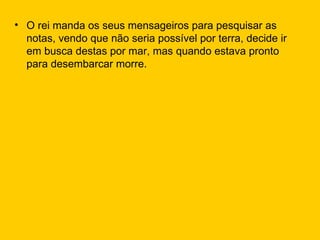 O rei manda os seus mensageiros para pesquisar as notas, vendo que não seria possível por terra, decide ir em busca destas por mar, mas quando estava pronto para desembarcar morre. 