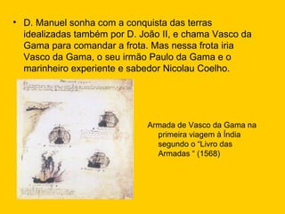D. Manuel sonha com a conquista das terras idealizadas também por D. João II, e chama Vasco da Gama para comandar a frota. Mas nessa frota iria Vasco da Gama, o seu irmão Paulo da Gama e o marinheiro experiente e sabedor Nicolau Coelho. Armada de Vasco da Gama na primeira viagem à Índia segundo o “Livro das Armadas “ (1568) 