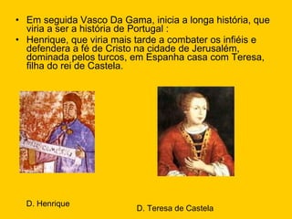 Em seguida Vasco Da Gama, inicia a longa história, que viria a ser a história de Portugal : Henrique, que viria mais tarde a combater os infiéis e defendera a fé de Cristo na cidade de Jerusalém, dominada pelos turcos, em Espanha casa com Teresa, filha do rei de Castela. D. Henrique D. Teresa de Castela 