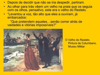 Depois de decidir que não se iria despedir, partiram. Ao olhar para trás vêem um velho na praia que os seguia com os olhos, pensativo, este era o velho do Restelo. “ Levantou a voz, tão alto que eles a ouviram, já embarcados: “ Que pretendem aqueles…senão correr atrás de vaidades e vitórias impossíveis?” O Velho do Restelo. Pintura de Columbano. Museu Militar 