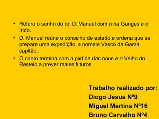 Refere o sonho do rei D. Manuel com o ria Ganges e o Indo. D. Manuel reúne o conselho de estado e ordena que se prepare uma expedição, e nomeia Vasco da Gama capitão. O canto termina com a partida das naus e o Velho do Restelo a prever males futuros. Trabalho realizado por: Diogo Jesus Nº9  Miguel Martins Nº16 Bruno Carvalho Nº4 