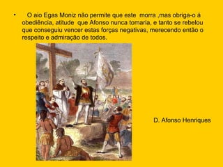 O aio Egas Moniz não permite que este  morra ,mas obriga-o á obediência, atitude  que Afonso nunca tomaria, e tanto se rebelou que conseguiu vencer estas forças negativas, merecendo então o respeito e admiração de todos. D. Afonso Henriques 