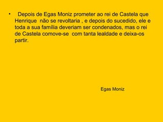 Depois de Egas Moniz prometer ao rei de Castela que Henrique  não se revoltaria , e depois do sucedido, ele e toda a sua família deveriam ser condenados, mas o rei de Castela comove-se  com tanta lealdade e deixa-os partir. Egas Moniz 