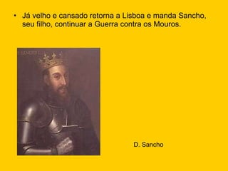 Já velho e cansado retorna a Lisboa e manda Sancho, seu filho, continuar a Guerra contra os Mouros. D. Sancho 