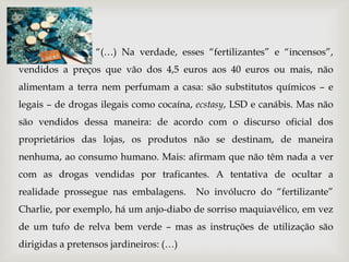 “(…) Na verdade, esses “fertilizantes” e “incensos”,
vendidos a preços que vão dos 4,5 euros aos 40 euros ou mais, não
alimentam a terra nem perfumam a casa: são substitutos químicos – e
legais – de drogas ilegais como cocaína, ecstasy, LSD e canábis. Mas não
são vendidos dessa maneira: de acordo com o discurso oficial dos
proprietários das lojas, os produtos não se destinam, de maneira
nenhuma, ao consumo humano. Mais: afirmam que não têm nada a ver
com as drogas vendidas por traficantes. A tentativa de ocultar a
realidade prossegue nas embalagens.      No invólucro do “fertilizante”
Charlie, por exemplo, há um anjo-diabo de sorriso maquiavélico, em vez
de um tufo de relva bem verde – mas as instruções de utilização são
dirigidas a pretensos jardineiros: (…)
 