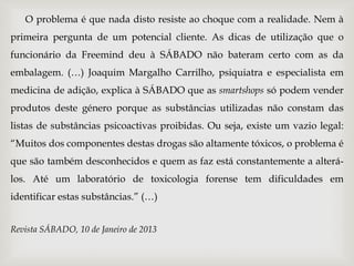 O problema é que nada disto resiste ao choque com a realidade. Nem à
primeira pergunta de um potencial cliente. As dicas de utilização que o
funcionário da Freemind deu à SÁBADO não bateram certo com as da
embalagem. (…) Joaquim Margalho Carrilho, psiquiatra e especialista em
medicina de adição, explica à SÁBADO que as smartshops só podem vender
produtos deste género porque as substâncias utilizadas não constam das
listas de substâncias psicoactivas proibidas. Ou seja, existe um vazio legal:
“Muitos dos componentes destas drogas são altamente tóxicos, o problema é
que são também desconhecidos e quem as faz está constantemente a alterá-
los. Até um laboratório de toxicologia forense tem dificuldades em
identificar estas substâncias.” (…)


Revista SÁBADO, 10 de Janeiro de 2013
 